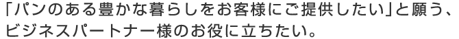 「パンのある豊かな暮らしをお客様にご提供したい」と願う、 ビジネスパートナー様のお役に立ちたい。