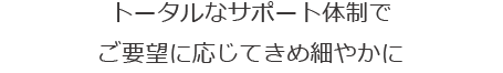 トータルなサポート体制で、ご要望に応じてきめ細やかに 